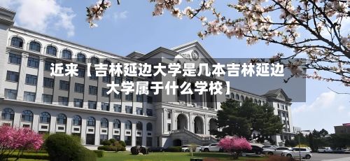 近来【吉林延边大学是几本吉林延边大学属于什么学校】-第2张图片