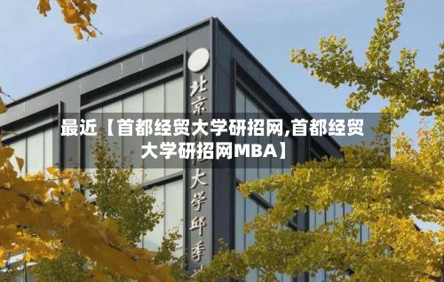最近【首都经贸大学研招网,首都经贸大学研招网MBA】-第2张图片