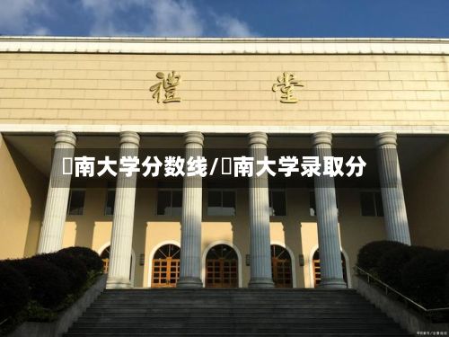 堲南大学分数线/朁南大学录取分-第2张图片