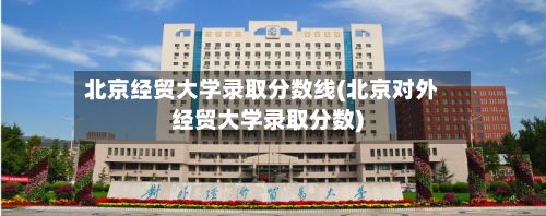 北京经贸大学录取分数线(北京对外经贸大学录取分数)