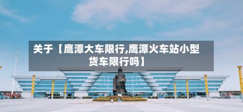 关于【鹰潭大车限行,鹰潭火车站小型货车限行吗】