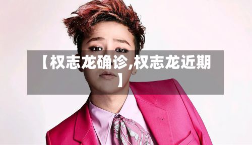 【权志龙确诊,权志龙近期】-第3张图片