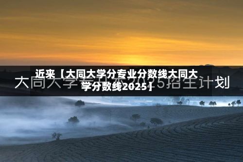 近来【大同大学分专业分数线大同大学分数线2025】