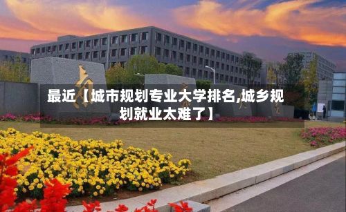 最近【城市规划专业大学排名,城乡规划就业太难了】