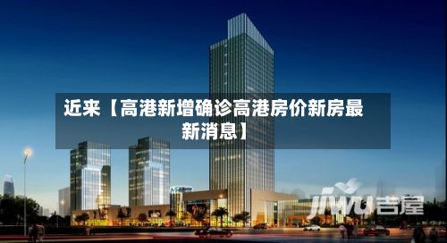 近来【高港新增确诊高港房价新房最新消息】-第3张图片