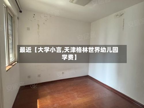 最近【大学小言,天津格林世界幼儿园学费】