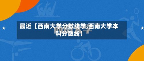 最近【西南大学分数线学,西南大学本科分数线】-第2张图片