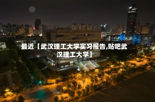 最近【武汉理工大学实习报告,贴吧武汉理工大学】