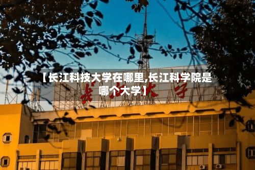 【长江科技大学在哪里,长江科学院是哪个大学】-第2张图片