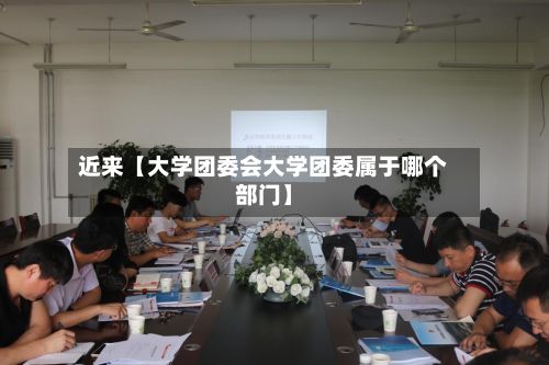 近来【大学团委会大学团委属于哪个部门】-第2张图片
