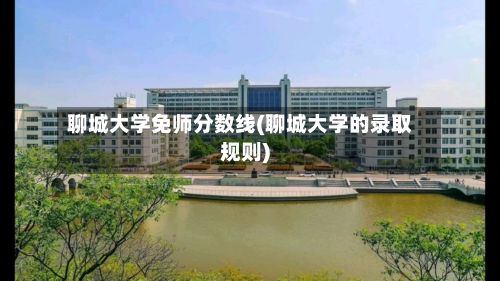 聊城大学免师分数线(聊城大学的录取规则)-第2张图片