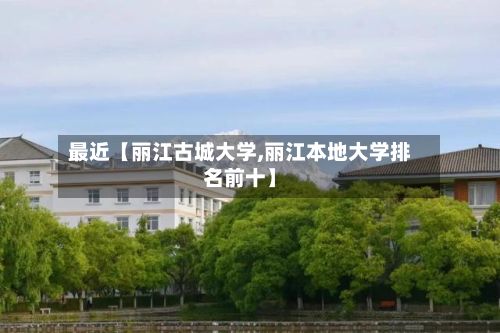 最近【丽江古城大学,丽江本地大学排名前十】