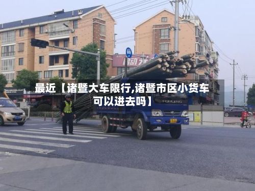 最近【诸暨大车限行,诸暨市区小货车可以进去吗】-第3张图片