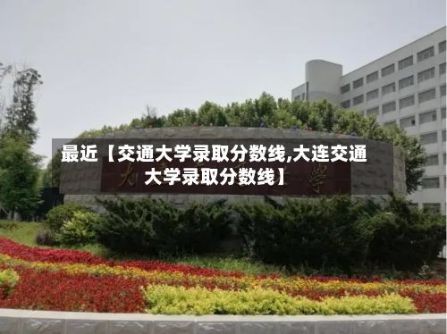 最近【交通大学录取分数线,大连交通大学录取分数线】