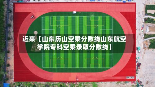 近来【山东历山空乘分数线山东航空学院专科空乘录取分数线】-第2张图片
