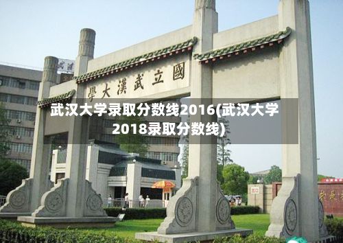 武汉大学录取分数线2016(武汉大学2018录取分数线)-第2张图片