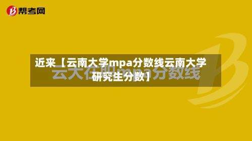 近来【云南大学mpa分数线云南大学研究生分数】-第2张图片