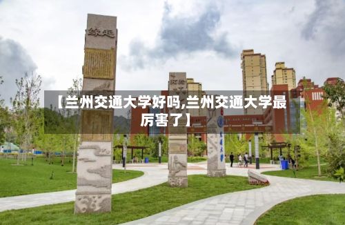 【兰州交通大学好吗,兰州交通大学最厉害了】-第3张图片