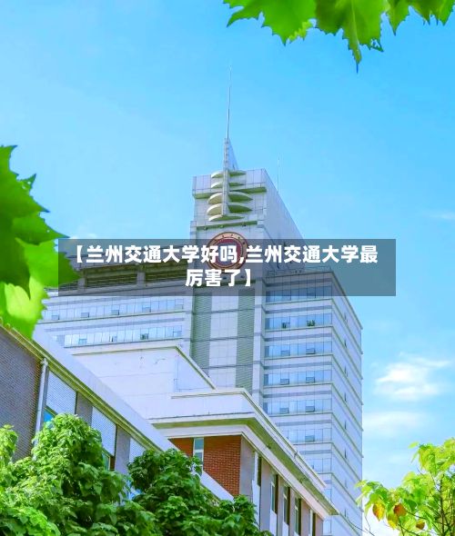 【兰州交通大学好吗,兰州交通大学最厉害了】-第2张图片