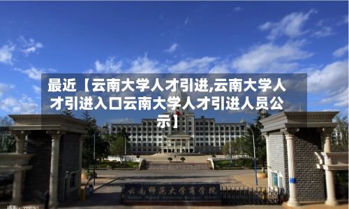 最近【云南大学人才引进,云南大学人才引进入口云南大学人才引进人员公示】