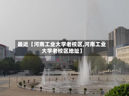 最近【河南工业大学老校区,河南工业大学老校区地址】