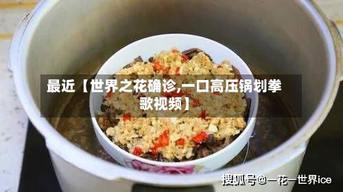 最近【世界之花确诊,一口高压锅划拳歌视频】-第3张图片