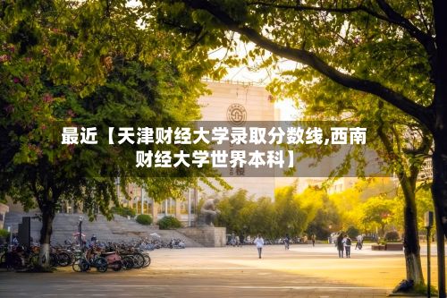 最近【天津财经大学录取分数线,西南财经大学世界本科】