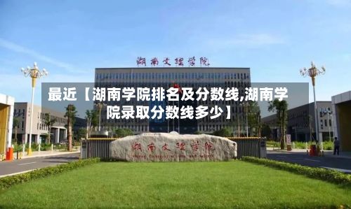 最近【湖南学院排名及分数线,湖南学院录取分数线多少】-第2张图片