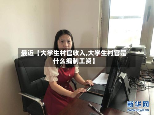 最近【大学生村官收入,大学生村官是什么编制工资】