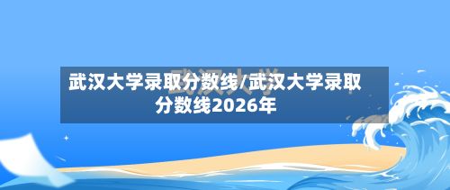 武汉大学录取分数线/武汉大学录取分数线2026年