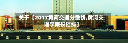 关于【2017黄河交通分数线,黄河交通学院投档线】-第2张图片
