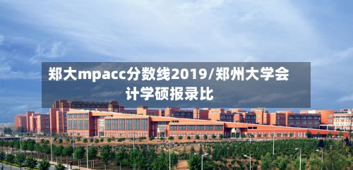 郑大mpacc分数线2019/郑州大学会计学硕报录比