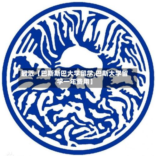 最近【巴斯斯巴大学留学,巴斯大学留学一年费用】