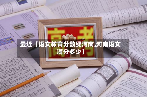 最近【语文教育分数线河南,河南语文满分多少】