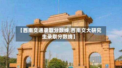 【西南交通录取分数线,西南交大研究生录取分数线】