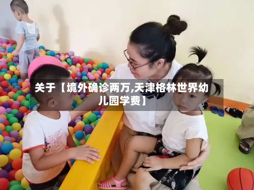 关于【境外确诊两万,天津格林世界幼儿园学费】