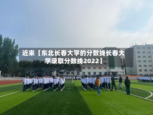 近来【东北长春大学的分数线长春大学录取分数线2022】