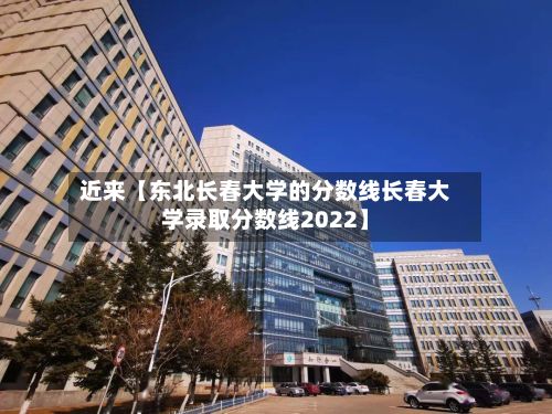 近来【东北长春大学的分数线长春大学录取分数线2022】-第2张图片