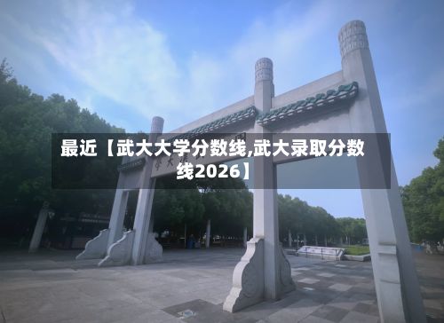 最近【武大大学分数线,武大录取分数线2026】