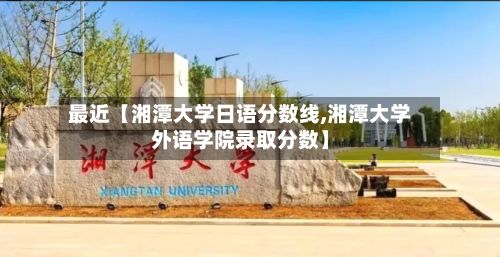 最近【湘潭大学日语分数线,湘潭大学外语学院录取分数】