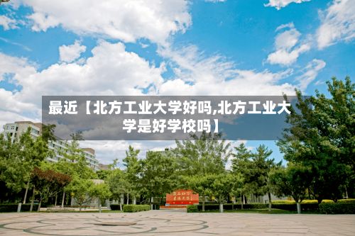 最近【北方工业大学好吗,北方工业大学是好学校吗】