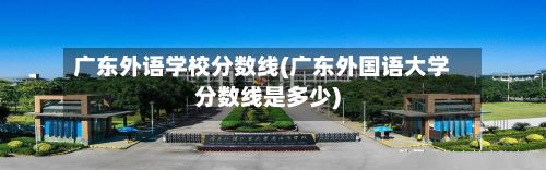 广东外语学校分数线(广东外国语大学分数线是多少)-第3张图片