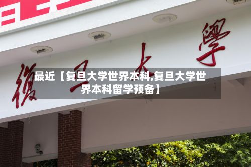 最近【复旦大学世界本科,复旦大学世界本科留学预备】