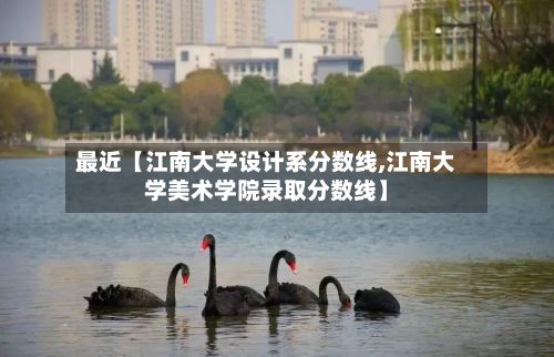 最近【江南大学设计系分数线,江南大学美术学院录取分数线】-第3张图片