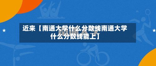 近来【南通大学什么分数线南通大学什么分数线能上】