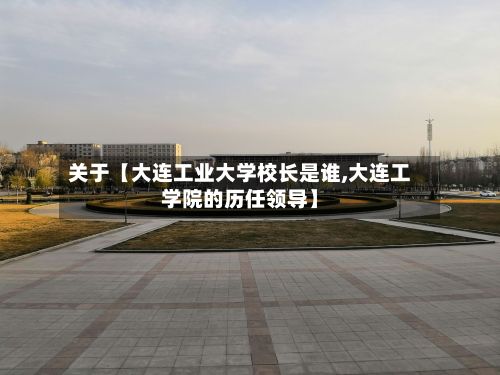 关于【大连工业大学校长是谁,大连工学院的历任领导】