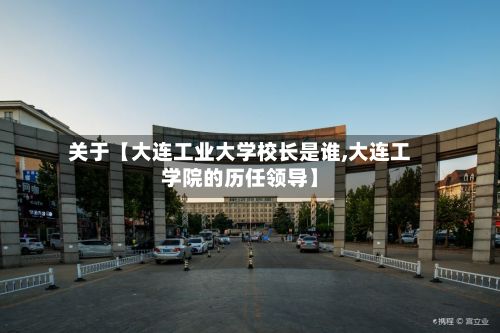 关于【大连工业大学校长是谁,大连工学院的历任领导】-第3张图片