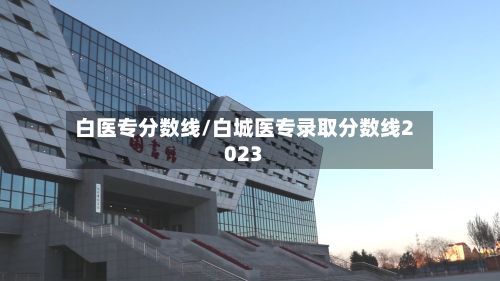 白医专分数线/白城医专录取分数线2023-第2张图片