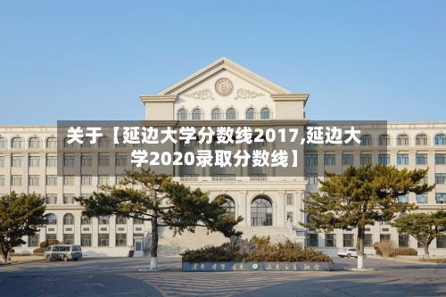 关于【延边大学分数线2017,延边大学2020录取分数线】-第2张图片