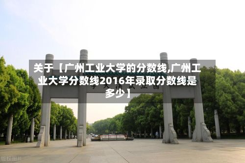 关于【广州工业大学的分数线,广州工业大学分数线2016年录取分数线是多少】-第2张图片